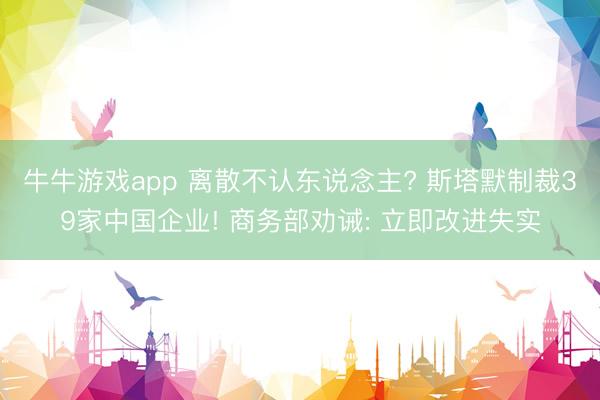 牛牛游戏app 离散不认东说念主? 斯塔默制裁39家中国企业! 商务部劝诫: 立即改进失实
