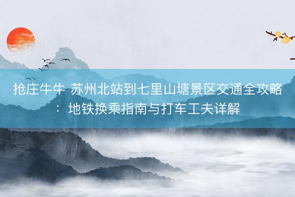 抢庄牛牛 苏州北站到七里山塘景区交通全攻略：地铁换乘指南与打车工夫详解