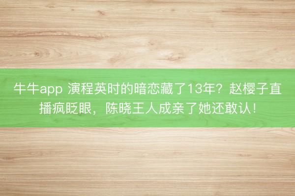 牛牛app 演程英时的暗恋藏了13年?赵樱子直播疯眨眼,陈晓王人成亲了她还敢认!