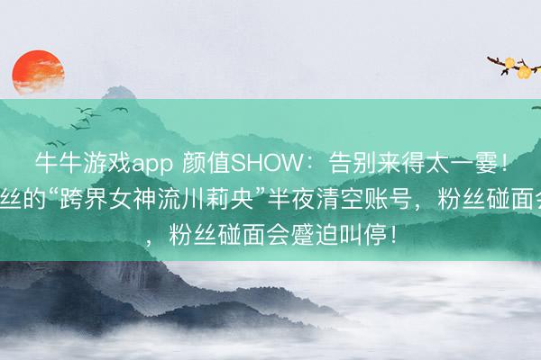 牛牛游戏app 颜值SHOW:告别来得太一霎!坐拥百万粉丝的“跨界女神流川莉央”半夜清空账号,粉丝碰面会蹙迫叫停!
