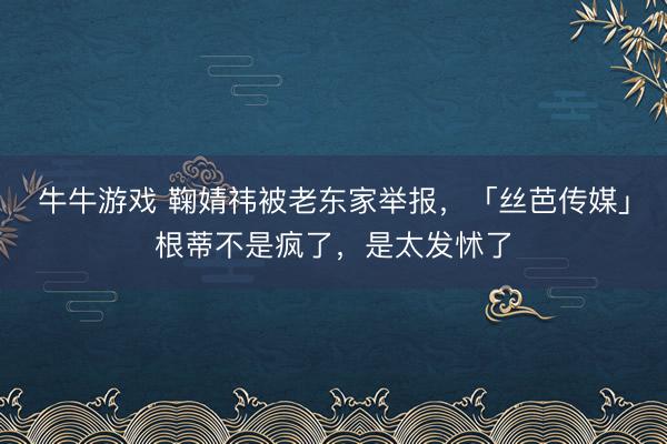 牛牛游戏 鞠婧祎被老东家举报，「丝芭传媒」根蒂不是疯了，是太发怵了