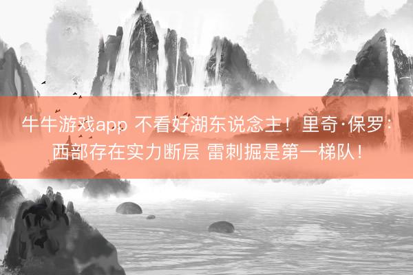 牛牛游戏app 不看好湖东说念主！里奇·保罗：西部存在实力断层 雷刺掘是第一梯队！