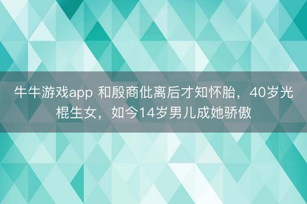 牛牛游戏app 和殷商仳离后才知怀胎，40岁光棍生女，如今14岁男儿成她骄傲