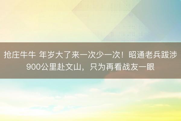 抢庄牛牛 年岁大了来一次少一次!昭通老兵跋涉900公里赴文山,只为再看战友一眼