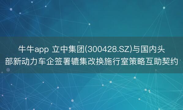 牛牛app 立中集团(300428.SZ)与国内头部新动力车企签署辘集改换施行室策略互助契约