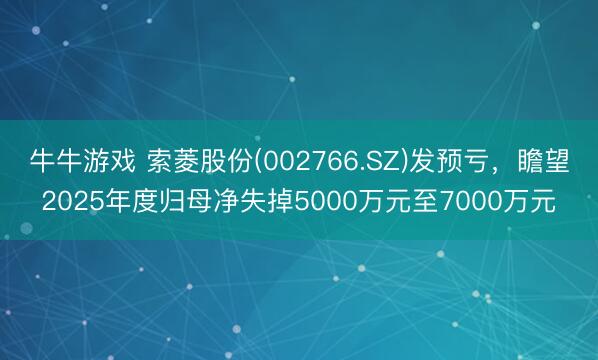牛牛游戏 索菱股份(002766.SZ)发预亏，瞻望2025年度归母净失掉5000万元至7000万元