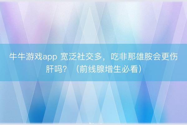 牛牛游戏app 宽泛社交多,吃非那雄胺会更伤肝吗?(前线腺增生必看)