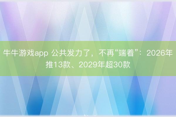 牛牛游戏app 公共发力了,不再“端着”:2026年推13款、2029年超30款