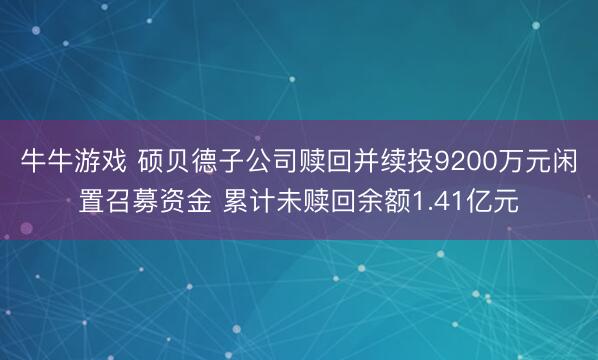 牛牛游戏 硕贝德子公司赎回并续投9200万元闲置召募资金 累计未赎回余额1.41亿元
