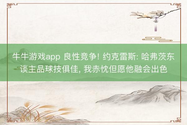 牛牛游戏app 良性竞争! 约克雷斯: 哈弗茨东谈主品球技俱佳, 我赤忱但愿他融会出色