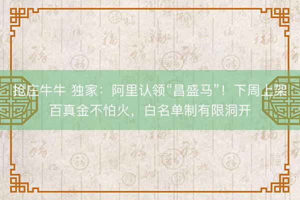 抢庄牛牛 独家：阿里认领“昌盛马”！下周上架百真金不怕火，白名单制有限洞开