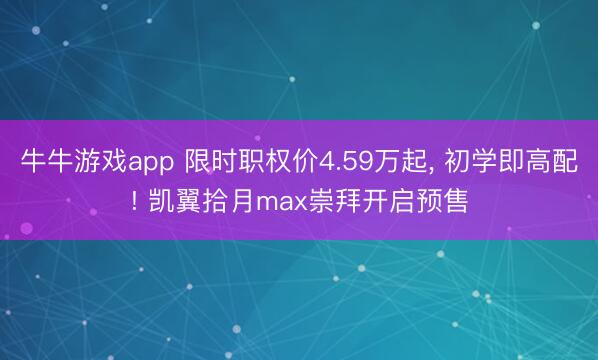 牛牛游戏app 限时职权价4.59万起， 初学即高配! 凯翼拾月max崇拜开启预售