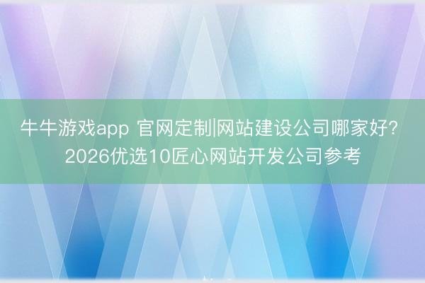 牛牛游戏app 官网定制|网站建设公司哪家好? 2026优选10匠心网站开发公司参考