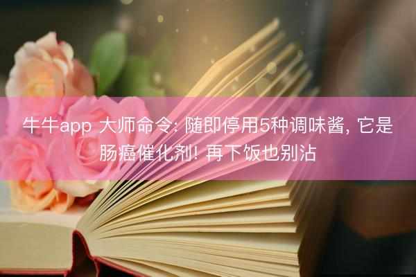 牛牛app 大师命令: 随即停用5种调味酱， 它是肠癌催化剂! 再下饭也别沾