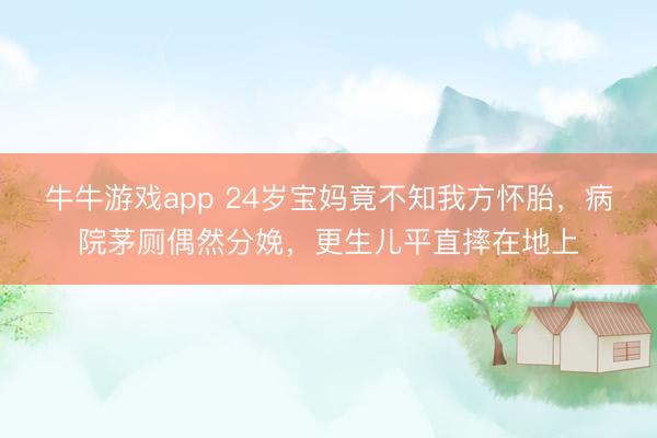 牛牛游戏app 24岁宝妈竟不知我方怀胎，病院茅厕偶然分娩，更生儿平直摔在地上