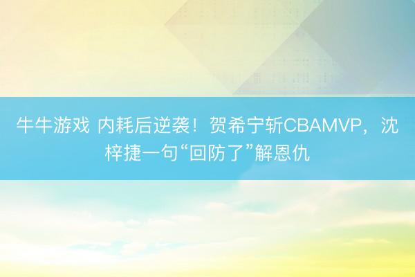 牛牛游戏 内耗后逆袭！贺希宁斩CBAMVP，沈梓捷一句“回防了”解恩仇