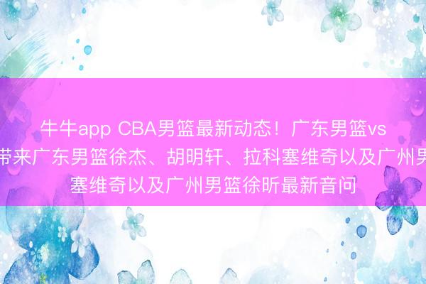 牛牛app CBA男篮最新动态！广东男篮vs广州男篮，赛前带来广东男篮徐杰、胡明轩、拉科塞维奇以及广州男篮徐昕最新音问