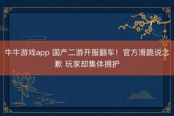 牛牛游戏app 国产二游开服翻车！官方滑跪说念歉 玩家却集体拥护
