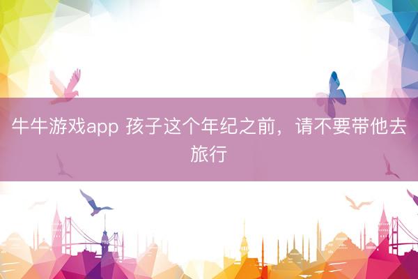 牛牛游戏app 孩子这个年纪之前，请不要带他去旅行