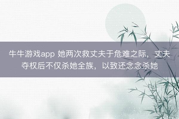 牛牛游戏app 她两次救丈夫于危难之际，丈夫夺权后不仅杀她全族，以致还念念杀她