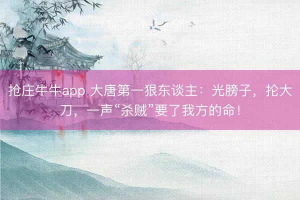 抢庄牛牛app 大唐第一狠东谈主：光膀子，抡大刀，一声“杀贼”要了我方的命！