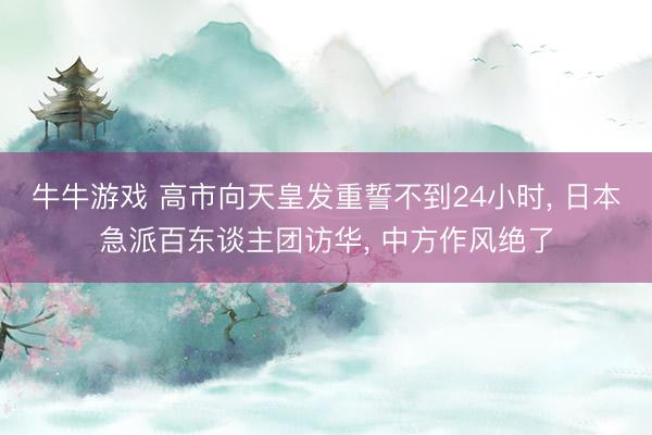 牛牛游戏 高市向天皇发重誓不到24小时， 日本急派百东谈主团访华， 中方作风绝了