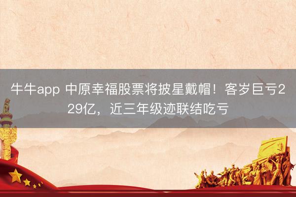 牛牛app 中原幸福股票将披星戴帽！客岁巨亏229亿，近三年级迹联结吃亏
