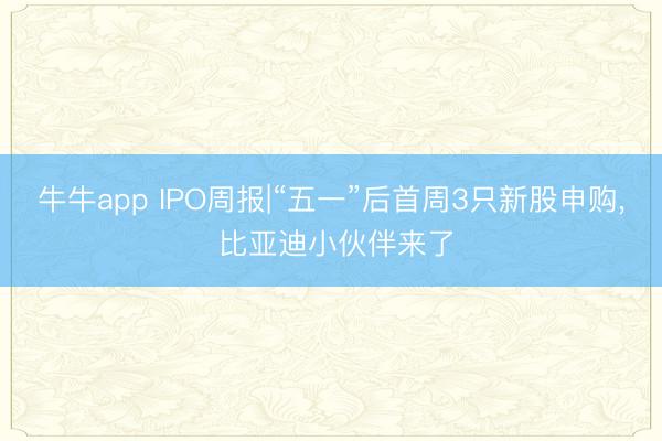 牛牛app IPO周报|“五一”后首周3只新股申购， 比亚迪小伙伴来了