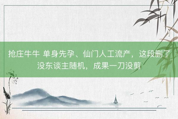 抢庄牛牛 单身先孕、仙门人工流产，这段删了没东谈主随机，成果一刀没剪