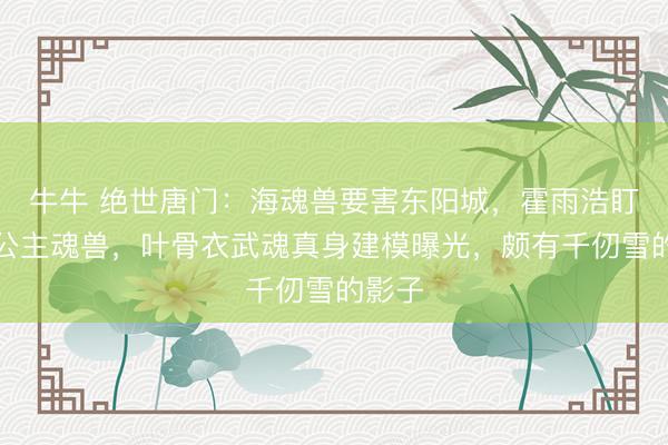 牛牛 绝世唐门：海魂兽要害东阳城，霍雨浩盯上海公主魂兽，叶骨衣武魂真身建模曝光，颇有千仞雪的影子