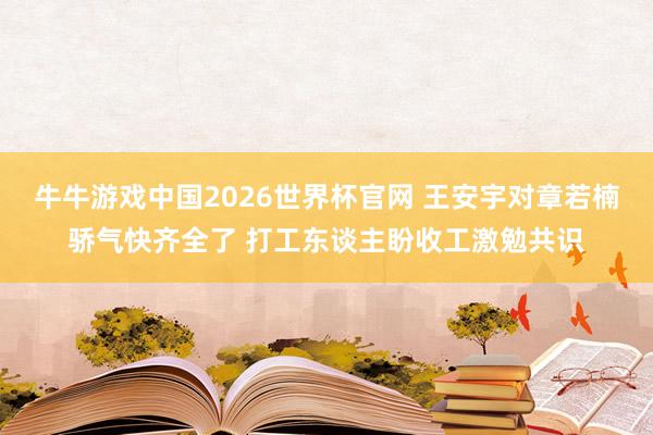 牛牛游戏中国2026世界杯官网 王安宇对章若楠骄气快齐全了 打工东谈主盼收工激勉共识