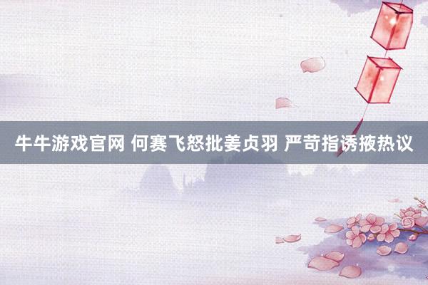 牛牛游戏官网 何赛飞怒批姜贞羽 严苛指诱掖热议