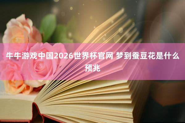 牛牛游戏中国2026世界杯官网 梦到蚕豆花是什么预兆