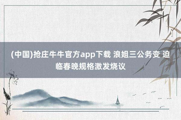 (中国)抢庄牛牛官方app下载 浪姐三公务变 迫临春晚规格激发烧议