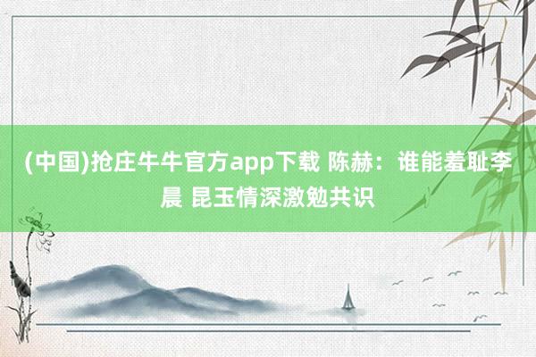 (中国)抢庄牛牛官方app下载 陈赫：谁能羞耻李晨 昆玉情深激勉共识
