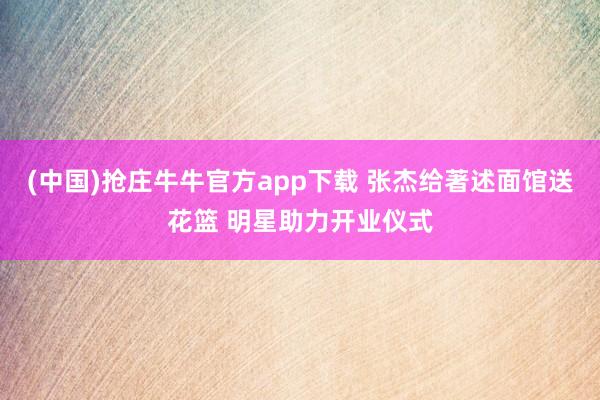 (中国)抢庄牛牛官方app下载 张杰给著述面馆送花篮 明星助力开业仪式