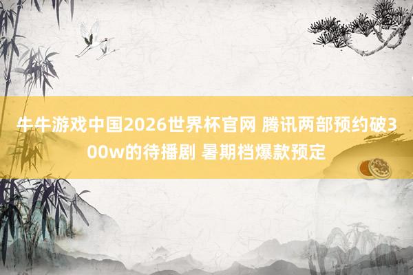 牛牛游戏中国2026世界杯官网 腾讯两部预约破300w的待播剧 暑期档爆款预定
