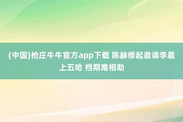 (中国)抢庄牛牛官方app下载 陈赫修起邀请李晨上五哈 档期难相助