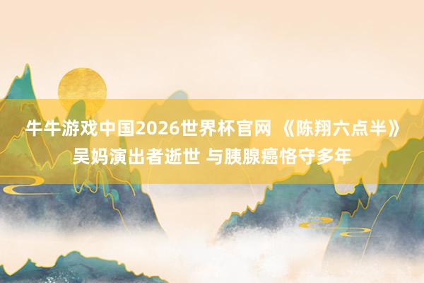 牛牛游戏中国2026世界杯官网 《陈翔六点半》吴妈演出者逝世 与胰腺癌恪守多年