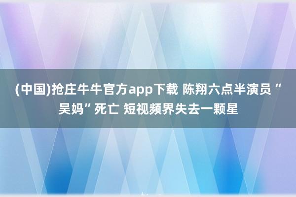 (中国)抢庄牛牛官方app下载 陈翔六点半演员“吴妈”死亡 短视频界失去一颗星