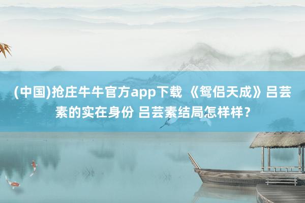 (中国)抢庄牛牛官方app下载 《鸳侣天成》吕芸素的实在身份 吕芸素结局怎样样？