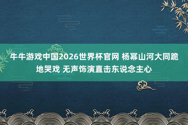 牛牛游戏中国2026世界杯官网 杨幂山河大同跪地哭戏 无声饰演直击东说念主心