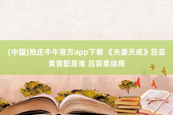 (中国)抢庄牛牛官方app下载 《夫妻天成》吕芸素官配是谁 吕芸素结局