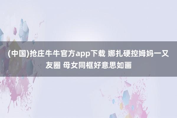 (中国)抢庄牛牛官方app下载 娜扎硬控姆妈一又友圈 母女同框好意思如画