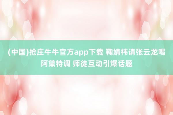(中国)抢庄牛牛官方app下载 鞠婧祎请张云龙喝阿黛特调 师徒互动引爆话题