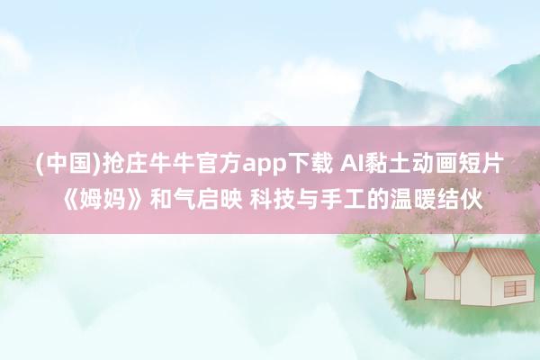 (中国)抢庄牛牛官方app下载 AI黏土动画短片《姆妈》和气启映 科技与手工的温暖结伙