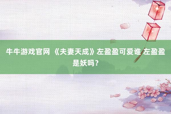 牛牛游戏官网 《夫妻天成》左盈盈可爱谁 左盈盈是妖吗？