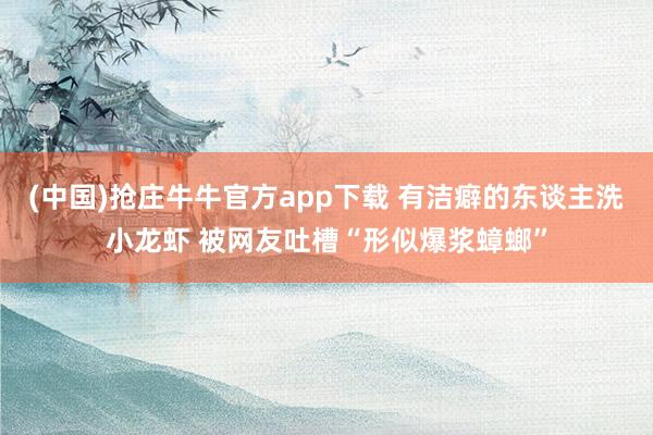 (中国)抢庄牛牛官方app下载 有洁癖的东谈主洗小龙虾 被网友吐槽“形似爆浆蟑螂”