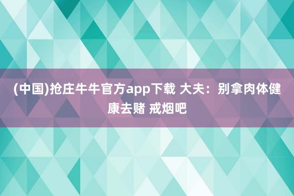 (中国)抢庄牛牛官方app下载 大夫：别拿肉体健康去赌 戒烟吧