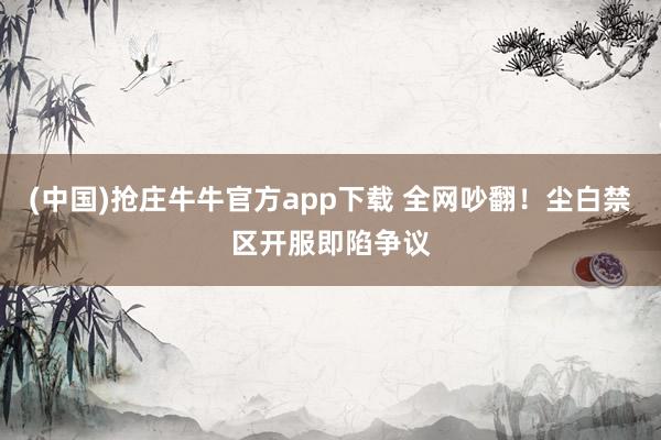 (中国)抢庄牛牛官方app下载 全网吵翻！尘白禁区开服即陷争议